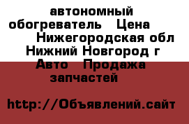 автономный обогреватель › Цена ­ 25 000 - Нижегородская обл., Нижний Новгород г. Авто » Продажа запчастей   